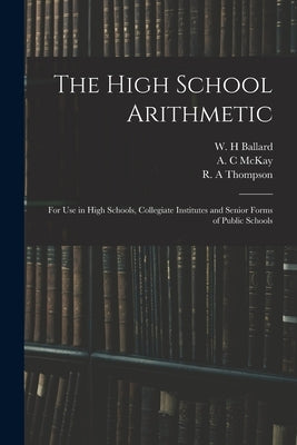 The High School Arithmetic: for Use in High Schools, Collegiate Institutes and Senior Forms of Public Schools by Ballard, W. H.