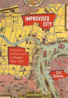 Improvised City: Architecture and Governance in Shanghai, 1843-1937 by Roskam, Cole