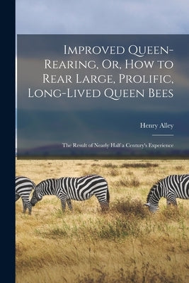 Improved Queen-Rearing, Or, How to Rear Large, Prolific, Long-Lived Queen Bees: The Result of Nearly Half a Century's Experience by Alley, Henry