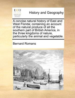 A Concise Natural History of East and West Florida; Containing an Account of the Natural Produce of All the Southern Part of British America, in the T by Romans, Bernard