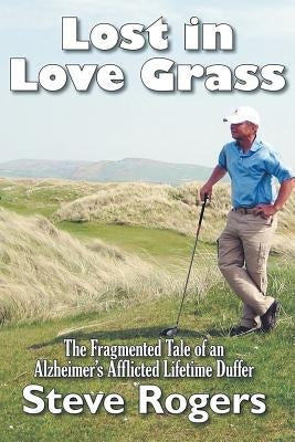 Lost in Love Grass: The Fragmented Tale of an Alzheimer's Afflicted Lifetime Duffer by Rogers, Steve