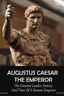 Augustus Caesar The Emperor: The Greatest Leader, History And Time Of A Roman Emperor: Roman Emperors by Aievoli, Dixie