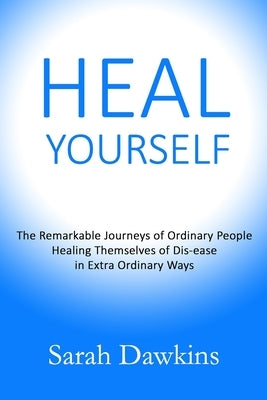 Heal Yourself: The Remarkable Journeys of Ordinary People Healing Themselves of Dis-ease in Extra Ordinary Ways by Dawkins, Sarah