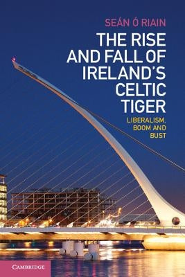 The Rise and Fall of Ireland's Celtic Tiger: Liberalism, Boom and Bust by Ó. Riain, Seán