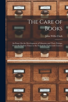The Care of Books: An Essay On the Development of Libraries and Their Fittings, From the Earliest Times to the End of the Eighteenth Cent by Clark, John Willis