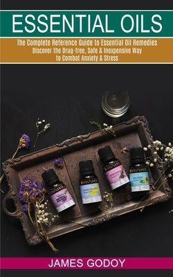 Essential Oils: The Complete Reference Guide to Essential Oil Remedies (Discover the Drug-free, Safe & Inexpensive Way to Combat Anxie by Godoy, James