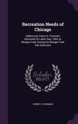 Recreation Needs of Chicago: Address by Henry G. Foreman, Delivered On Labor Day, 1904, at Morgan Park, During the Morgan Park Day Exercises by Foreman, Henry G.