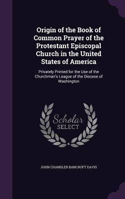 Origin of the Book of Common Prayer of the Protestant Episcopal Church in the United States of America: Privately Printed for the Use of the Churchman by Davis, John Chandler Bancroft