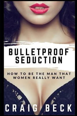 Bulletproof Seduction: How to Be the Man That Women Really Want by Beck, Craig