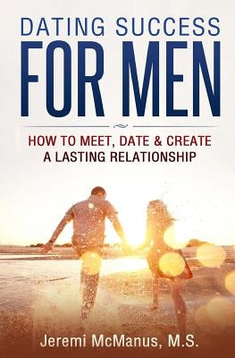 Dating Success for Men: How to Meet, Date, & Create a Lasting Relationship by McManus M. S., Jeremi