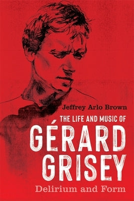 The Life and Music of Gérard Grisey: Delirium and Form by Brown, Jeffrey Arlo