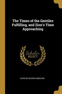 The Times of the Gentiles Fulfilling, and Zion's Time Approaching by Absolom, Charles Severn