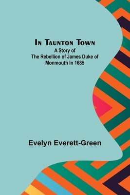 In Taunton town; A story of the rebellion of James Duke of Monmouth in 1685 by Everett-Green, Evelyn