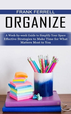 Organize: A Week-by-week Guide to Simplify Your Space (Effective Strategies to Make Time for What Matters Most to You) by Ferrell, Frank