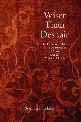 Wiser Than Despair: The Evolution of Ideas in the Relationship of Music and the Christian Church by Faulkner, Quentin