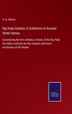 Rig-Veda Sanhita: A Collection of Ancient Hindu Hymns: Constituting the first Ashtaka, or Book, of the Rig Veda; the oldest Authority fo by Wilson, H. H.