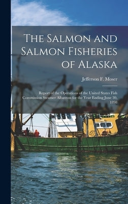 The Salmon and Salmon Fisheries of Alaska: Report of the Operations of the United States Fish Commission Steamer Albatross for the Year Ending June 30 by Moser, Jefferson F.