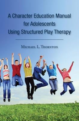 A Character Education Manual for Adolescents Using Structured Play Therapy by Thornton, Michael L.