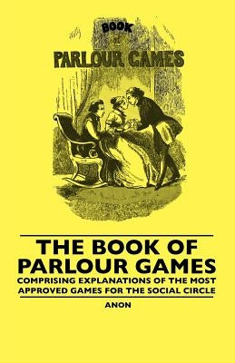 The Book Of Parlour Games - Comprising Explanations Of The Most Approved Games For The Social Circle by Anon