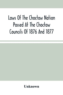 Laws Of The Choctaw Nation Passed At The Choctaw Councils Of 1876 And 1877 by Unknown