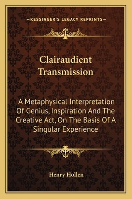 Clairaudient Transmission: A Metaphysical Interpretation of Genius, Inspiration and the Creative ACT, on the Basis of a Singular Experience by Hollen, Henry