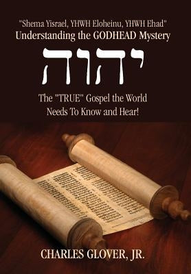 Understanding the Godhead Mystery: Shema Yisrael, Yhwh Eloheinu, Yhwh Ehad the True Gospel the World Needs to Know and Hear! by Glover, Charles, Jr.