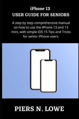 iPhone 13 USER GUIDE FOR SENIORS: A step by step comprehensive manual on how to use the iPhone 13 and 13 mini, with simple iOS 15 Tips and Tricks for by N. Lowe, Piers