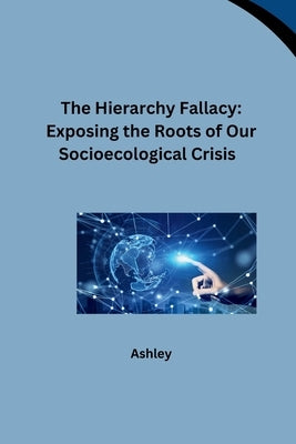 The Hierarchy Fallacy: Exposing the Roots of Our Socioecological Crisis by Ashley