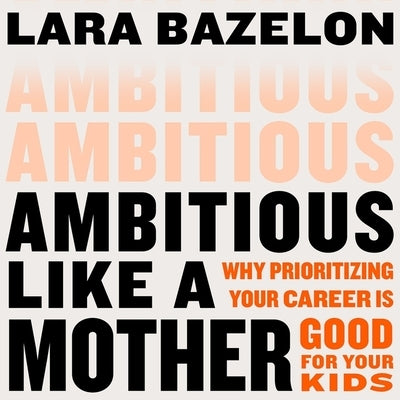 Ambitious Like a Mother: Why Prioritizing Your Career Is Good for Your Kids by Bazelon, Lara