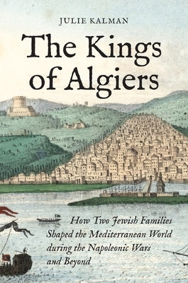 The Kings of Algiers: How Two Jewish Families Shaped the Mediterranean World During the Napoleonic Wars and Beyond by Kalman, Julie