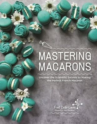 Mastering Macarons: Uncover the Scientific Secrets to Making the Perfect French Macaron by Csibi-Levin, Fred