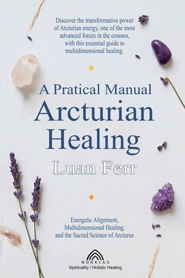 A Practical Manual of Arcturian Healing: Energetic Alignment, Multidimensional Healing, and the Sacred Science of Arcturus by Ferr, Luan