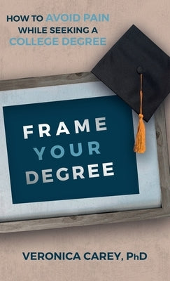 Frame Your Degree: How to Avoid Pain While Seeking a College Degree by Carey, Veronica