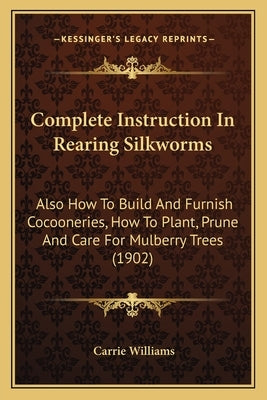 Complete Instruction in Rearing Silkworms: Also How to Build and Furnish Cocooneries, How to Plant, Prune and Care for Mulberry Trees (1902) by Williams, Carrie