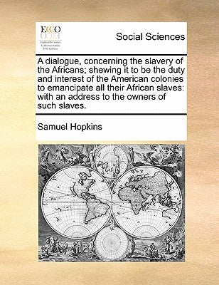 A Dialogue, Concerning the Slavery of the Africans; Shewing It to Be the Duty and Interest of the American Colonies to Emancipate All Their African Sl by Hopkins, Samuel