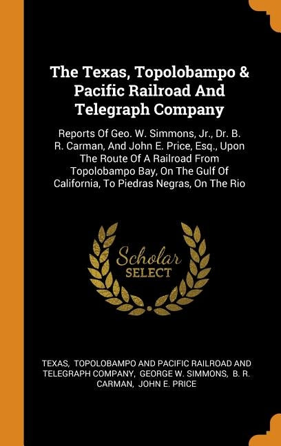 The Texas, Topolobampo & Pacific Railroad And Telegraph Company: Reports Of Geo. W. Simmons, Jr., Dr. B. R. Carman, And John E. Price, Esq., Upon The by Texas