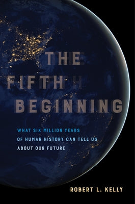 The Fifth Beginning: What Six Million Years of Human History Can Tell Us about Our Future by Kelly, Robert L.