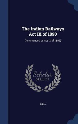 The Indian Railways Act IX of 1890: (As Amended by Act IX of 1896) by India