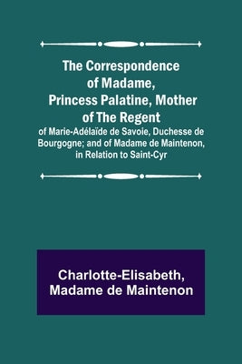 The Correspondence of Madame, Princess Palatine, Mother of the Regent; of Marie-Adélaïde de Savoie, Duchesse de Bourgogne; and of Madame de Maintenon, by Charlotte-Elisabeth