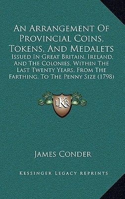 An Arrangement Of Provincial Coins, Tokens, And Medalets: Issued In Great Britain, Ireland, And The Colonies, Within The Last Twenty Years, From The F by Conder, James