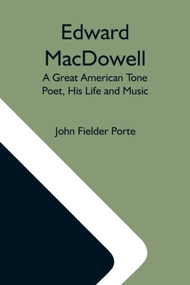 Edward Macdowell: A Great American Tone Poet, His Life And Music by Fielder Porte, John