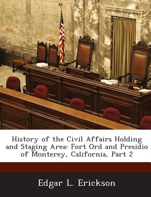 History of the Civil Affairs Holding and Staging Area: Fort Ord and Presidio of Monterey, California, Part 2 by Erickson, Edgar L.