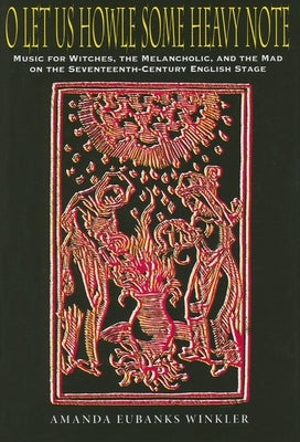 O Let Us Howle Some Heavy Note: Music for Witches, the Melancholic, and the Mad on the Seventeenth-Century English Stage by Winkler, Amanda Eubanks