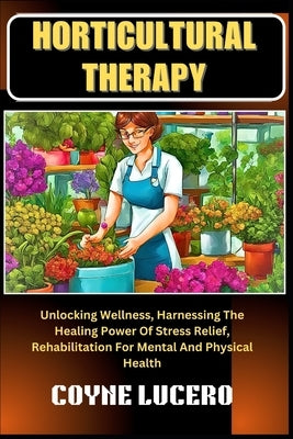 Horticultural Therapy: Unlocking Wellness, Harnessing The Healing Power Of Stress Relief, Rehabilitation For Mental And Physical Health by Lucero, Coyne