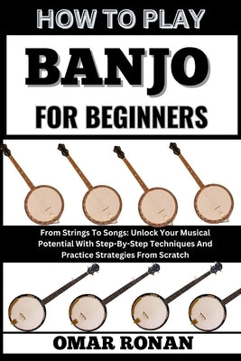 How to Play Banjo for Beginners: From Strings To Songs: Unlock Your Musical Potential With Step-By-Step Techniques And Practice Strategies From Scratc by Ronan, Omar