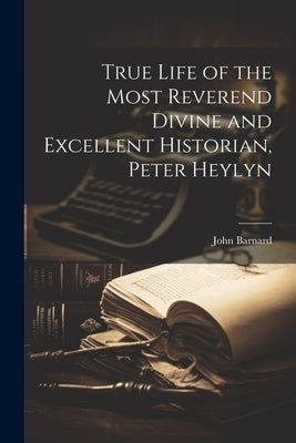 True Life of the Most Reverend Divine and Excellent Historian, Peter Heylyn by Barnard, John