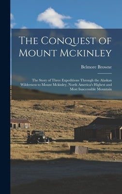 The Conquest of Mount Mckinley: The Story of Three Expeditions Through the Alaskan Wilderness to Mount Mckinley, North America's Highest and Most Inac by Browne, Belmore