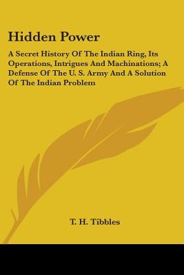 Hidden Power: A Secret History Of The Indian Ring, Its Operations, Intrigues And Machinations; A Defense Of The U. S. Army And A Sol by Tibbles, T. H.