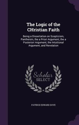 The Logic of the CHristian Faith: Being a Dissertation on Scepticism, Pantheism, the a Priori Argument, the a Posteriori Argument, the Intuitional Arg by Dove, Patrick Edward