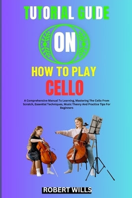 Tutorial Guide on How to Play Cello: A Comprehensive Manual To Learning, Mastering The Cello From Scratch, Essential Techniques, Music Theory And Prac by Wills, Robert